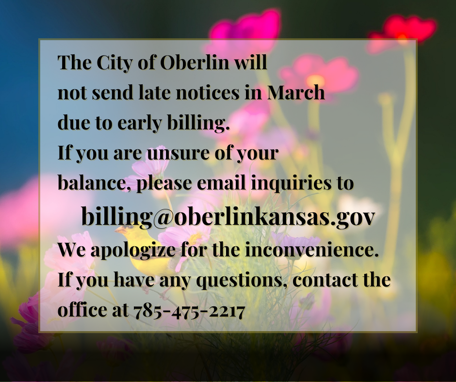 The City of Oberlin will  not send late notices in March  due to early billing.  If you are unsure of your  balance, please email inquiries to billing@oberlinkansas.gov We apologize for the inconvenience.  If you have any questions, contact the office at 785-475-2217